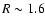 $R \sim 1.6$