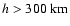 $h>300\mbox{ km}$