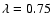 $\lambda =0.75$