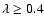 $\lambda \geq 0.4$