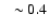 $~~\sim 0.4$