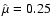 $\hat \mu =0.25$