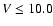 $V \leq 10.0$