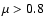 $\mu > 0.8$