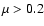 $\mu > 0.2$