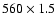 $560 \times 1.5$
