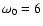 $\omega_0=6$
