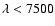 $\lambda < 7500$