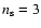 $n_{\rm s} = 3$