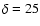 $\delta = 25$