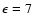 $\epsilon = 7$
