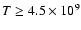 $T \ge 4.5\times 10^9$