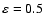 $\varepsilon=0.5$
