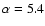 $\alpha =5.4$