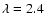 $\lambda =
2.4$