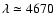 $\lambda \simeq 4670$