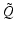 $\displaystyle \tilde{Q}$
