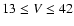 $13\le V \le 42$