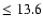 $\leq 13.6$