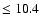 $\leq 10.4$