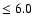 $\leq 6.0$