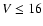 $V\leq16$