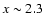 $x \sim 2.3$
