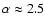 $\alpha \approx 2.5$