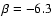 $\beta = -6.3$