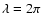 $\lambda = 2\pi $