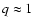 $q \approx 1$