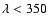 $\lambda < 350$