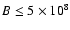 $B \le 5 \times 10^8$