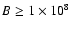 $B \ge 1 \times 10^8$