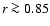 $r \ga 0.85$