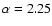 $\alpha = 2.25$