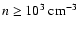 $n \geq 10^3~{\rm cm}^{-3}$