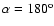 $\alpha=180^{\rm o}$