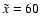 $\tilde{x}=60$