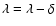 $\lambda = \lambda - \delta$