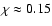 $\chi \approx 0.15$