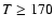 $T \geq 170$