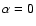 $\alpha=0$