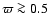 $\varpi \ga 0.5$