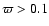 $\varpi > 0.1$