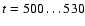 $t=500 \dots 530$