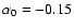 $\alpha _0=-0.15$