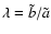 $\lambda = \tilde{b}/\tilde{a}$