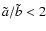 $\tilde{a}/\tilde{b}<2$