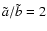 $\tilde{a}/\tilde{b} = 2$
